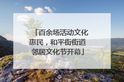 百余场活动文化惠民，和平街街道邻居文化节开幕